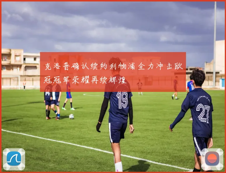 克洛普确认续约利物浦全力冲击欧冠冠军荣耀再续辉煌