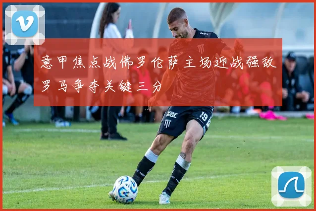 意甲焦点战佛罗伦萨主场迎战强敌罗马争夺关键三分