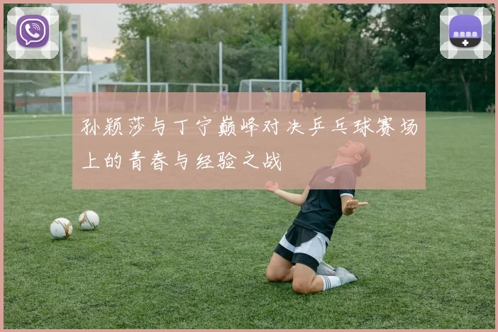 孙颖莎与丁宁巅峰对决乒乓球赛场上的青春与经验之战