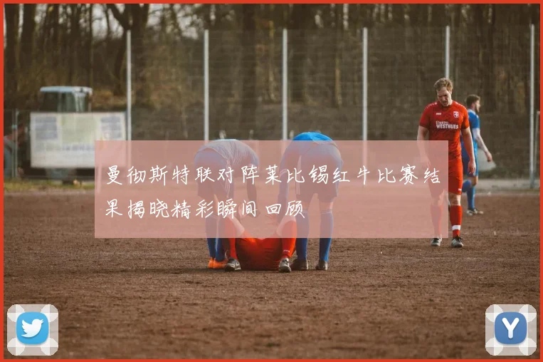 曼彻斯特联对阵莱比锡红牛比赛结果揭晓精彩瞬间回顾