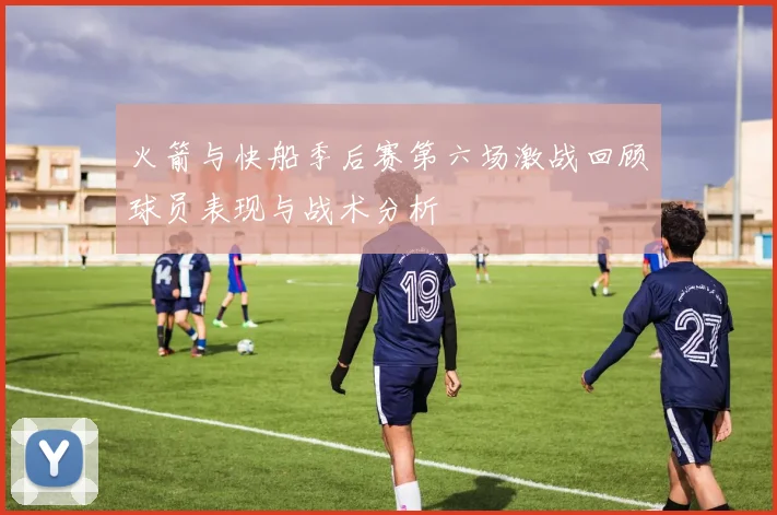火箭与快船季后赛第六场激战回顾球员表现与战术分析