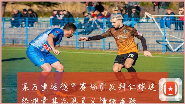 莱万重返德甲赛场引发拜仁球迷愤怒指责其忘恩负义情绪高涨