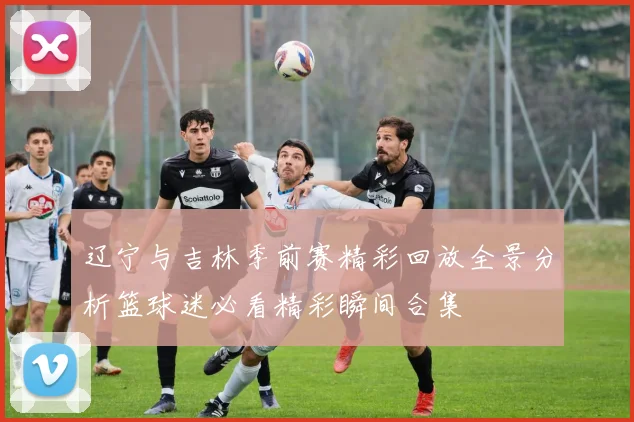 辽宁与吉林季前赛精彩回放全景分析篮球迷必看精彩瞬间合集