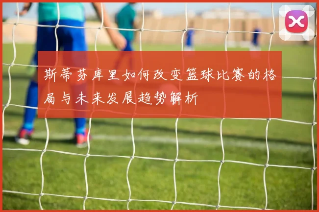 斯蒂芬库里如何改变篮球比赛的格局与未来发展趋势解析
