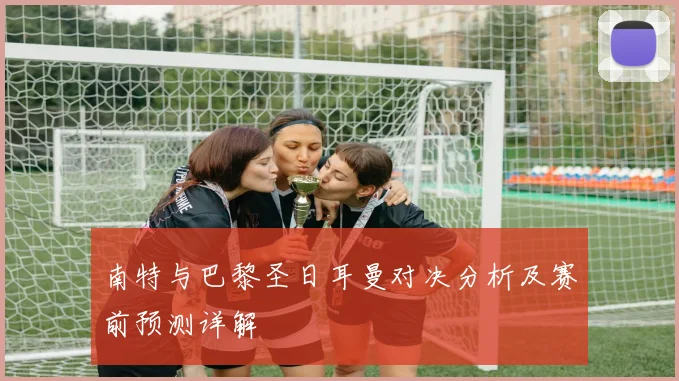 南特与巴黎圣日耳曼对决分析及赛前预测详解