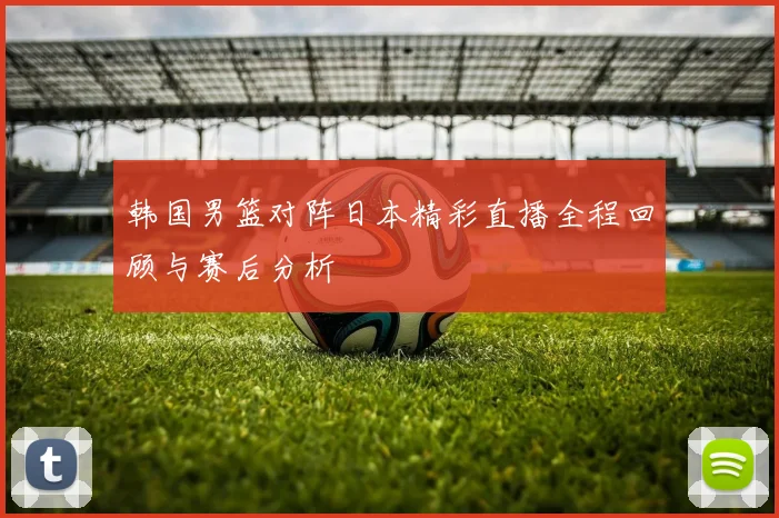 韩国男篮对阵日本精彩直播全程回顾与赛后分析
