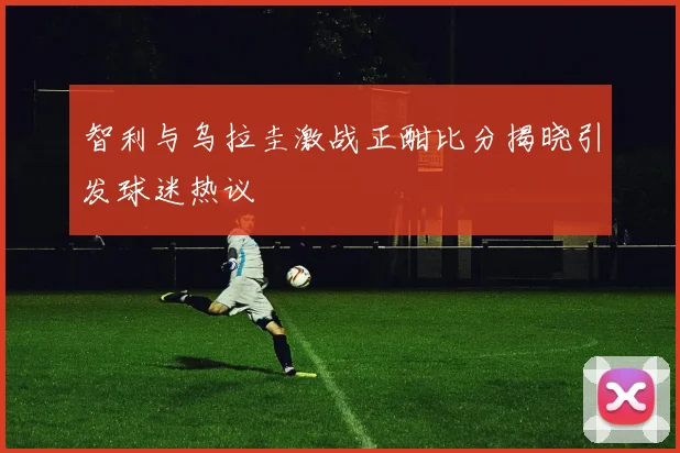 智利与乌拉圭激战正酣比分揭晓引发球迷热议