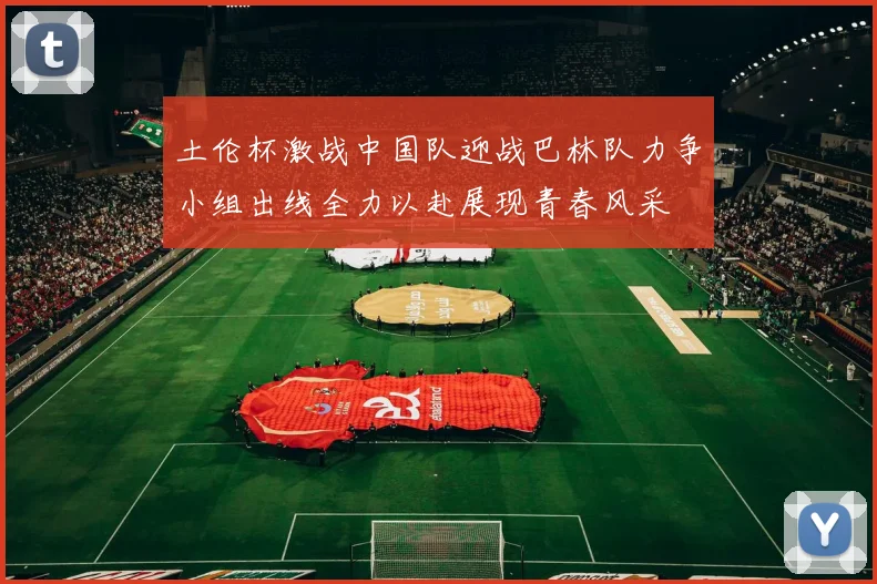 土伦杯激战中国队迎战巴林队力争小组出线全力以赴展现青春风采