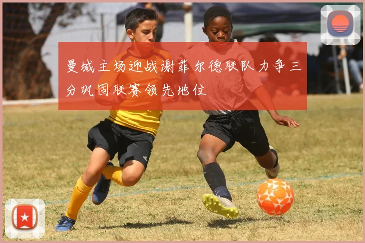 曼城主场迎战谢菲尔德联队力争三分巩固联赛领先地位