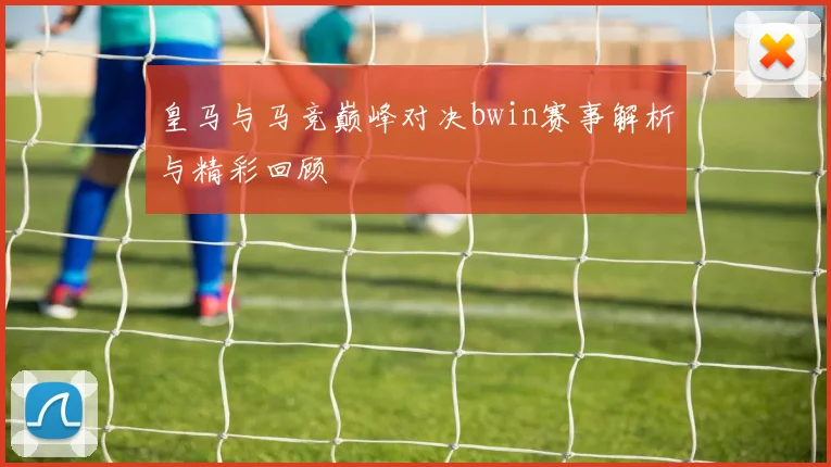 皇马与马竞巅峰对决bwin赛事解析与精彩回顾