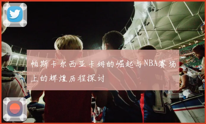 帕斯卡尔西亚卡姆的崛起与NBA赛场上的辉煌历程探讨