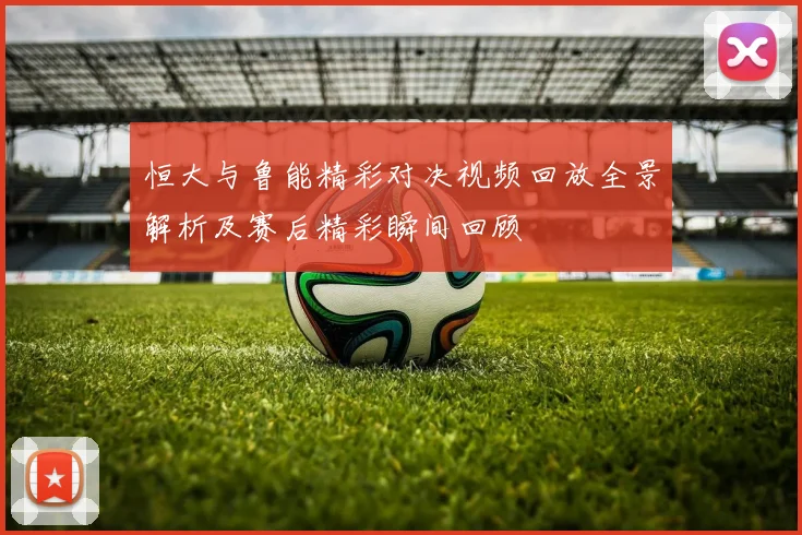 恒大与鲁能精彩对决视频回放全景解析及赛后精彩瞬间回顾