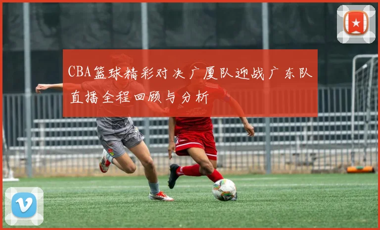 CBA篮球精彩对决广厦队迎战广东队直播全程回顾与分析