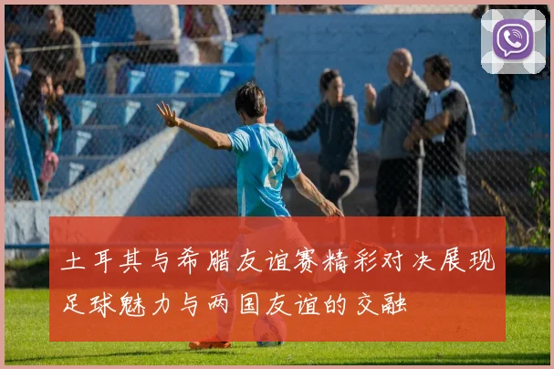 土耳其与希腊友谊赛精彩对决展现足球魅力与两国友谊的交融
