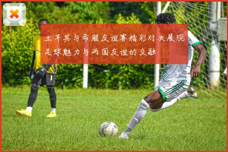 土耳其与希腊友谊赛精彩对决展现足球魅力与两国友谊的交融
