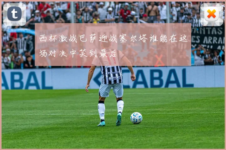 西杯激战巴萨迎战塞尔塔谁能在这场对决中笑到最后