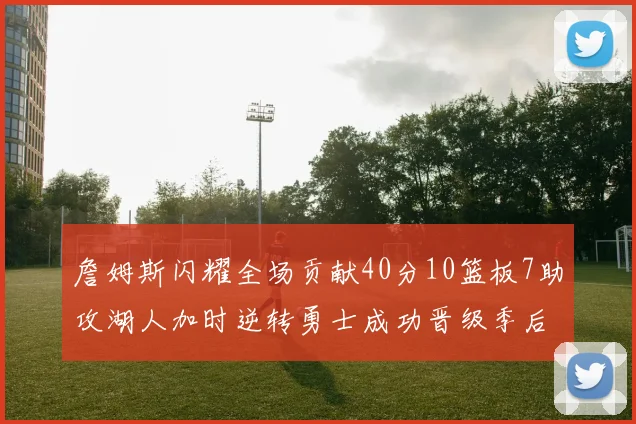 詹姆斯闪耀全场贡献40分10篮板7助攻湖人加时逆转勇士成功晋级季后赛