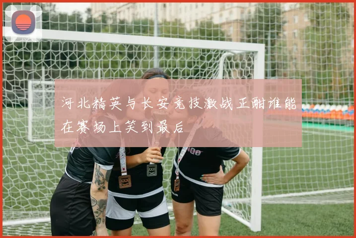 河北精英与长安竞技激战正酣谁能在赛场上笑到最后