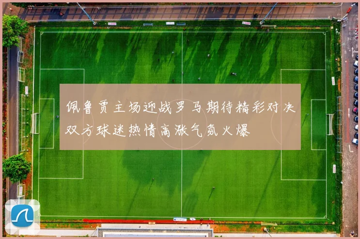 佩鲁贾主场迎战罗马期待精彩对决双方球迷热情高涨气氛火爆