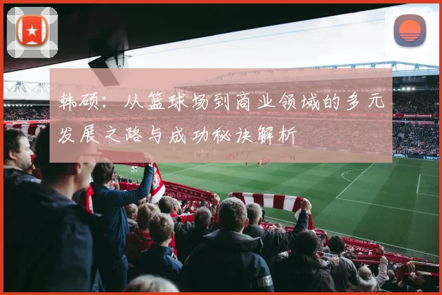 韩硕：从篮球场到商业领域的多元发展之路与成功秘诀解析