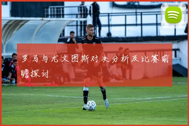 罗马与尤文图斯对决分析及比赛前瞻探讨