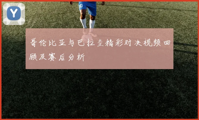 哥伦比亚与巴拉圭精彩对决视频回顾及赛后分析