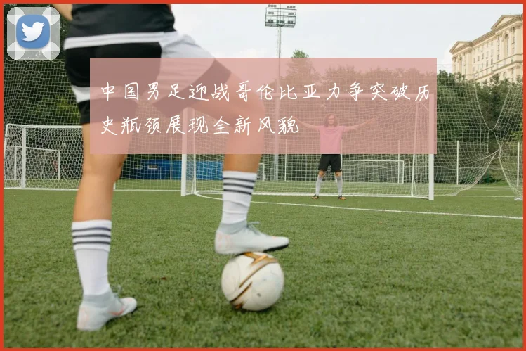 中国男足迎战哥伦比亚力争突破历史瓶颈展现全新风貌