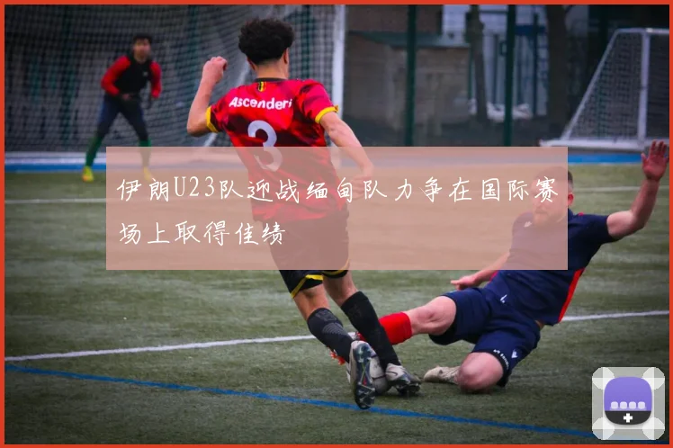 伊朗U23队迎战缅甸队力争在国际赛场上取得佳绩