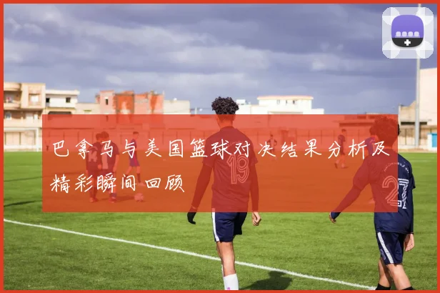 巴拿马与美国篮球对决结果分析及精彩瞬间回顾