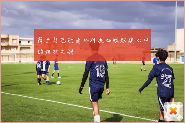 荷兰与巴西南非对决回顾球迷心中的经典之战