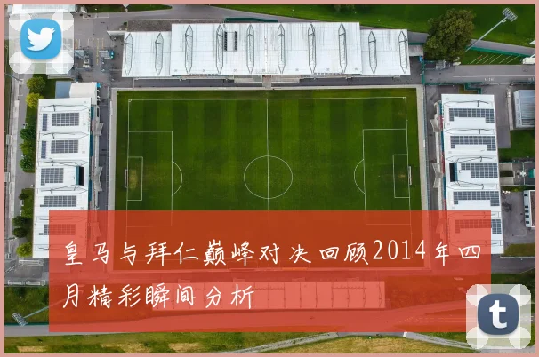 皇马与拜仁巅峰对决回顾2014年四月精彩瞬间分析