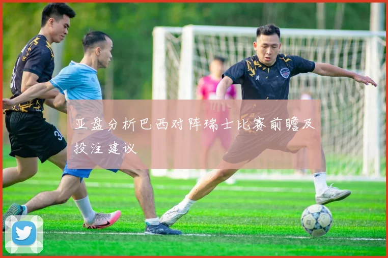 亚盘分析巴西对阵瑞士比赛前瞻及投注建议