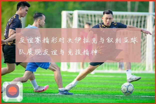 友谊赛精彩对决伊拉克与叙利亚球队展现友谊与竞技精神