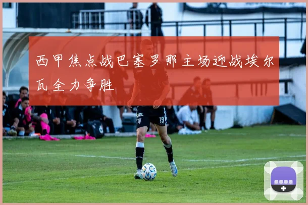 西甲焦点战巴塞罗那主场迎战埃尔瓦全力争胜