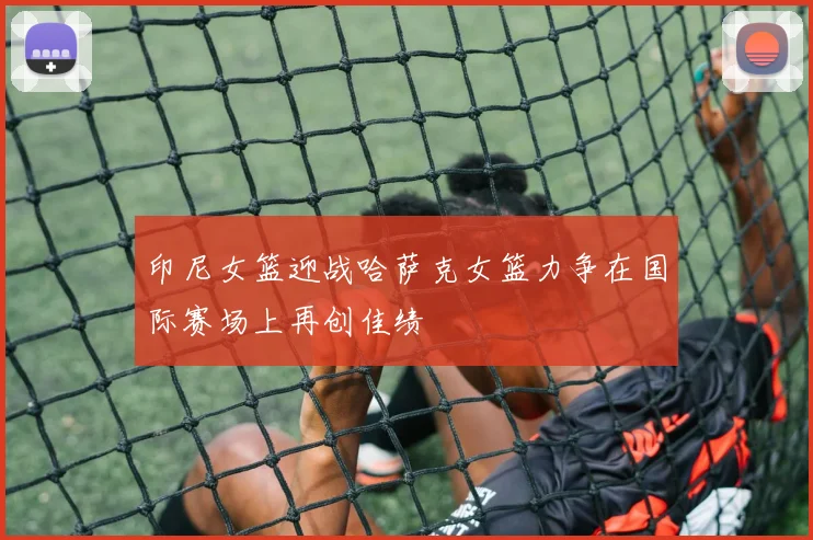 印尼女篮迎战哈萨克女篮力争在国际赛场上再创佳绩