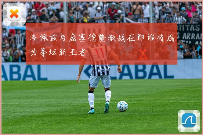 洛佩兹与庞塞德隆激战在即谁将成为拳坛新王者