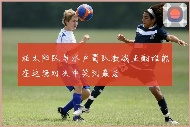 柏太阳队与水户蜀队激战正酣谁能在这场对决中笑到最后