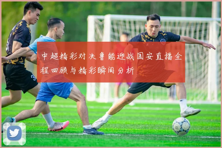 中超精彩对决鲁能迎战国安直播全程回顾与精彩瞬间分析