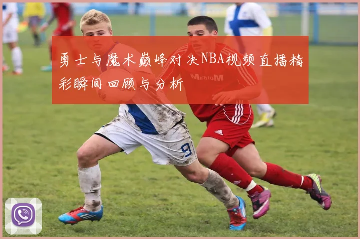 勇士与魔术巅峰对决NBA视频直播精彩瞬间回顾与分析