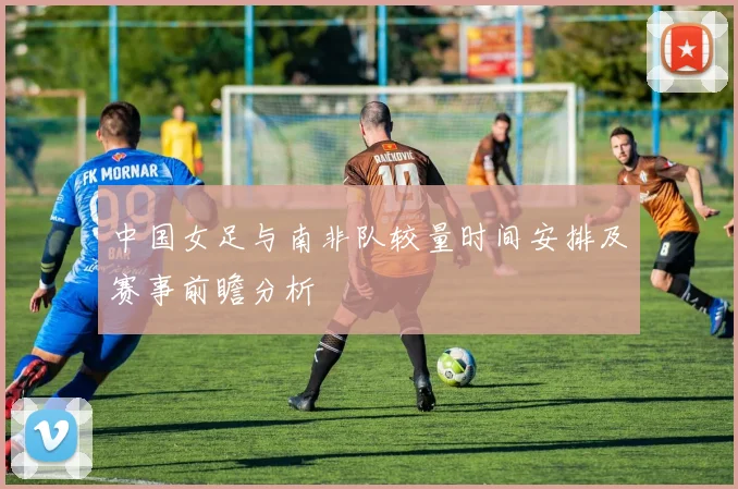中国女足与南非队较量时间安排及赛事前瞻分析