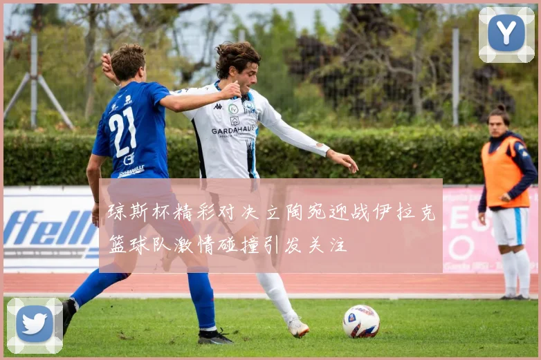 琼斯杯精彩对决立陶宛迎战伊拉克篮球队激情碰撞引发关注
