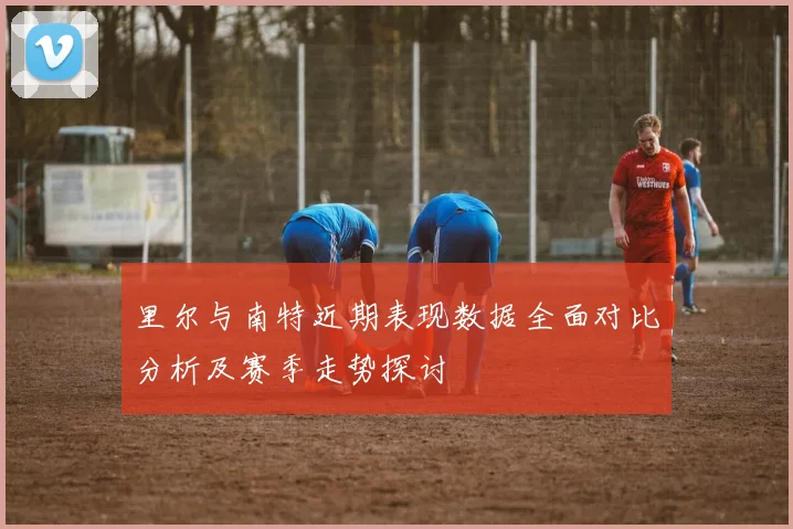 里尔与南特近期表现数据全面对比分析及赛季走势探讨