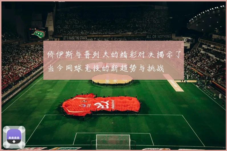 侨伊斯与普列夫的精彩对决揭示了当今网球竞技的新趋势与挑战
