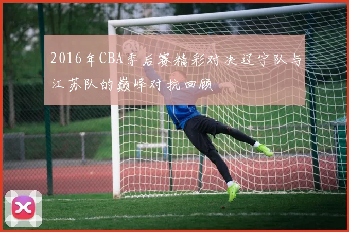 2016年CBA季后赛精彩对决辽宁队与江苏队的巅峰对抗回顾