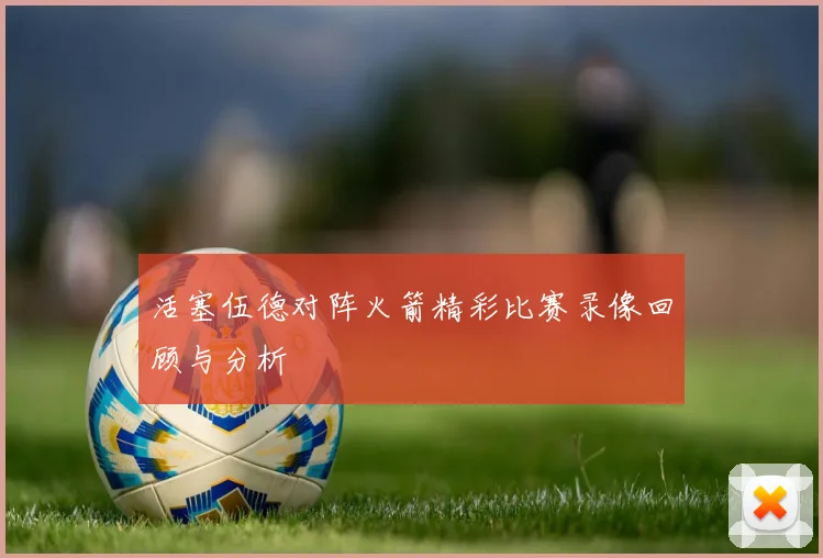 活塞伍德对阵火箭精彩比赛录像回顾与分析