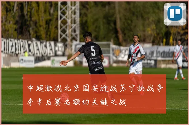 中超激战北京国安迎战苏宁挑战争夺季后赛名额的关键之战